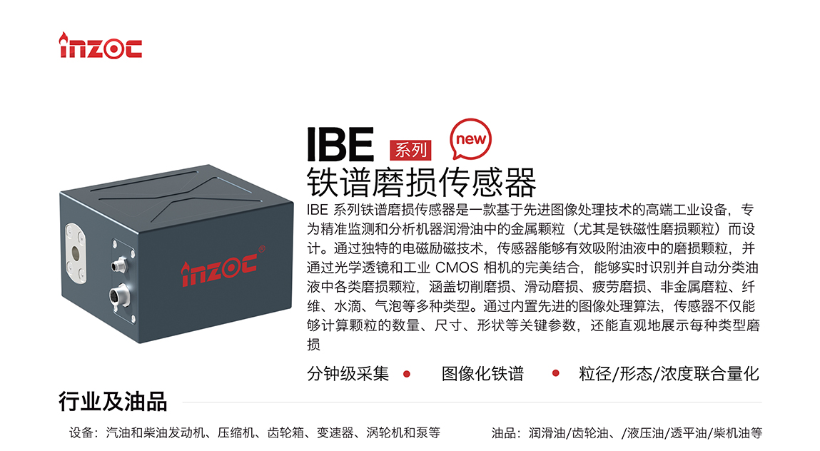 IBE 系列油液鐵譜磨損傳感器是一款基于先進(jìn)圖像處理技術(shù)的高端工業(yè)設(shè)備，專為精準(zhǔn)監(jiān)測和分析機(jī)器潤滑油中的金屬顆粒(尤其是鐵磁性磨損顆粒)而設(shè)計(jì)。通過獨(dú)特的電磁勵(lì)磁技術(shù)，傳感器能夠有效吸附油液中的損顆粒，并通過光學(xué)透鏡和工業(yè) CMOS 相機(jī)的完美結(jié)合，能夠?qū)崟r(shí)識(shí)別并自動(dòng)分類油液中各類磨損顆粒，涵蓋切削磨損、滑動(dòng)磨損、疲勞損、非金屬磨粒、纖維、水滴、氣泡等多種類型。通過內(nèi)置先進(jìn)的圖像處理算法，傳感器不僅能夠計(jì)算顆粒的數(shù)量、尺寸、形狀等關(guān)鍵參數(shù)，還能直觀地展示每種類型磨損。適用行業(yè)設(shè)備：汽油和柴油發(fā)動(dòng)機(jī)、壓縮機(jī)、齒輪箱、變速器、渦輪機(jī)和泵等；檢測油品:潤滑油/齒輪油、/液壓油/透平油/柴機(jī)油等。