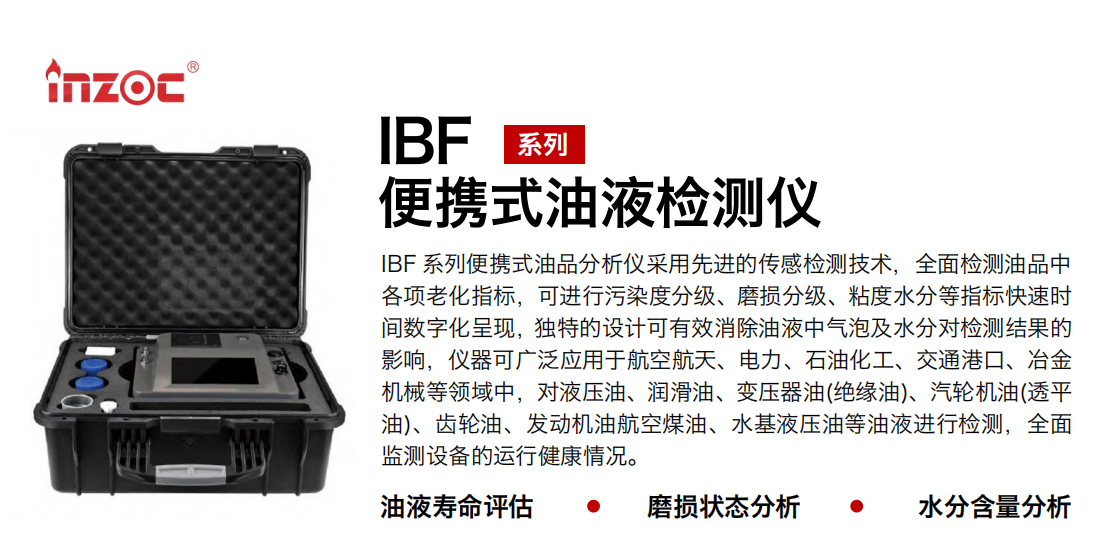 IBF系列便攜式油液檢測分析儀采用先進的傳感檢測技術(shù)，全面檢測油品中各項老化指標(biāo)，可進行污染度分級、磨損分級、粘度水分等指標(biāo)快速時間數(shù)字化呈現(xiàn)，獨特的設(shè)計可有效消除油液中氣泡及水分對檢測結(jié)果的影響，儀器可廣泛應(yīng)用于航空航天、電力、石油化工、交通港口、冶金機械等領(lǐng)域中，對液壓油、潤滑油、變壓器油(絕緣油)、汽輪機油(透平油)、齒輪油、發(fā)動機油航空煤油、水基液壓油等油液進行檢測，全面監(jiān)測設(shè)備的運行健康情況。
行業(yè)：鋼鐵、石化、盾構(gòu)、電力、風(fēng)電、大型設(shè)備、實驗室
油品：液壓油、透平油、柴機油、齒輪油、變壓器油