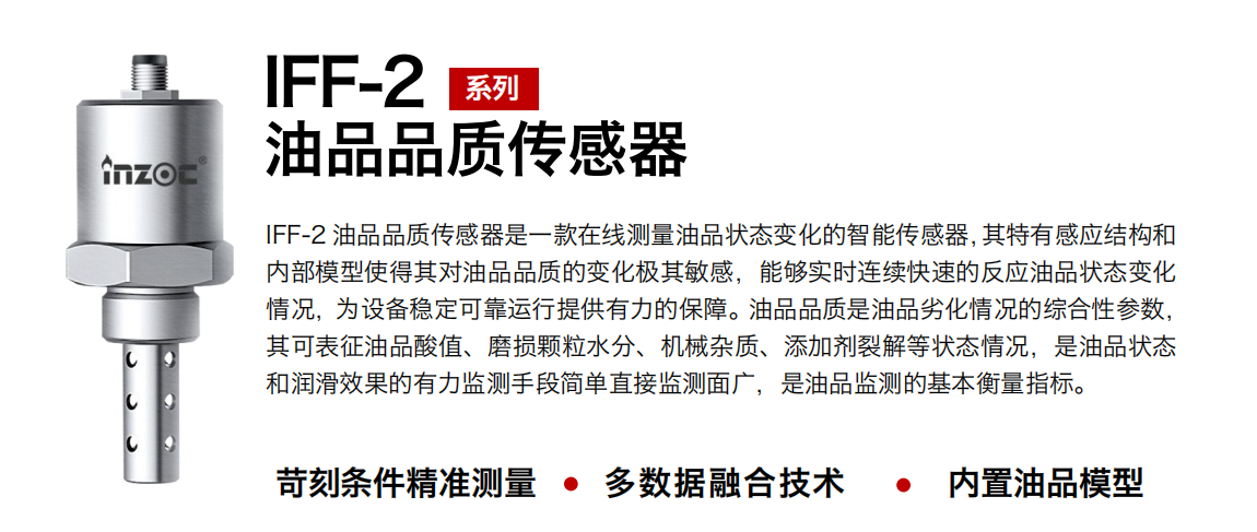IFF-2油品品質(zhì)傳感器是一款在線測量油品狀態(tài)變化的智能傳感器，其特有感應(yīng)結(jié)構(gòu)和內(nèi)部模型使得其對油品品質(zhì)的變化極其敏感，能夠?qū)崟r連續(xù)快速的反應(yīng)油品狀態(tài)變化情況，為設(shè)備穩(wěn)定可靠運行提供有力的保障。油品品質(zhì)是油品劣化情況的綜合性參數(shù)，其可表征油品酸值、磨損顆粒水分、機(jī)械雜質(zhì)、添加劑裂解等狀態(tài)情況，是油品狀態(tài)和潤滑效果的有力監(jiān)測手段簡單直接監(jiān)測面廣，是油品監(jiān)測的基本衡量指標(biāo)。
行業(yè)：鋼鐵冶金/石油化工/能源電力/水泥建材/大型機(jī)械/煤炭采礦/地下挖掘等
油品：潤滑油/齒輪油/液壓油/透平油/渦輪機(jī)油等