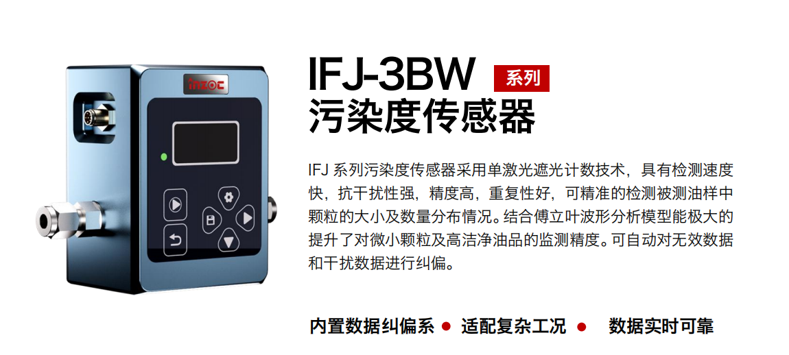 IFJ-3BW系列油液污染度傳感器采用單激光遮光計(jì)數(shù)技術(shù)，具有檢測(cè)速度快，抗干擾性強(qiáng)，精度高，重復(fù)性好，可精準(zhǔn)的檢測(cè)被測(cè)油樣中顆粒的大小及數(shù)量分布情況。結(jié)合傅立葉波形分析模型能極大的提升了對(duì)微小顆粒及高潔凈油品的監(jiān)測(cè)精度。可自動(dòng)對(duì)無效數(shù)據(jù)和干擾數(shù)據(jù)進(jìn)行糾偏。
                    適用行業(yè)：鋼鐵冶金/石油化工/能源/電力/水泥建材/大型機(jī)械/OEM 集成等
                    適用油品：潤(rùn)滑油/齒輪油/液壓油/透平油/柴機(jī)油等