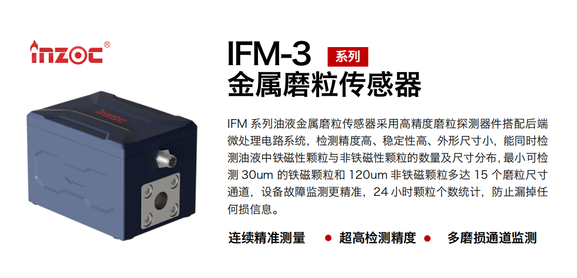IFM-3系列油液金屬磨粒傳感器采用高精度磨粒探測器件搭配后端微處理電路系統(tǒng)，檢測精度高、穩(wěn)定性高、外形尺寸小，能同時檢測油液中鐵磁性顆粒與非鐵磁性顆粒的數(shù)量及尺寸分布，最小可檢測 30um 的鐵磁顆粒和 120um 非鐵磁顆粒多達 15 個磨粒尺寸通道，設(shè)備故障監(jiān)測更精準，24 小時顆粒個數(shù)統(tǒng)計，防止漏掉任何損信息。
行業(yè)：鋼鐵冶金/石油化工/能源電力/水泥建材/大型機械/煤炭采礦/工程機械等
油品：齒輪油/液壓油/透平油/柴機油/絕緣油等