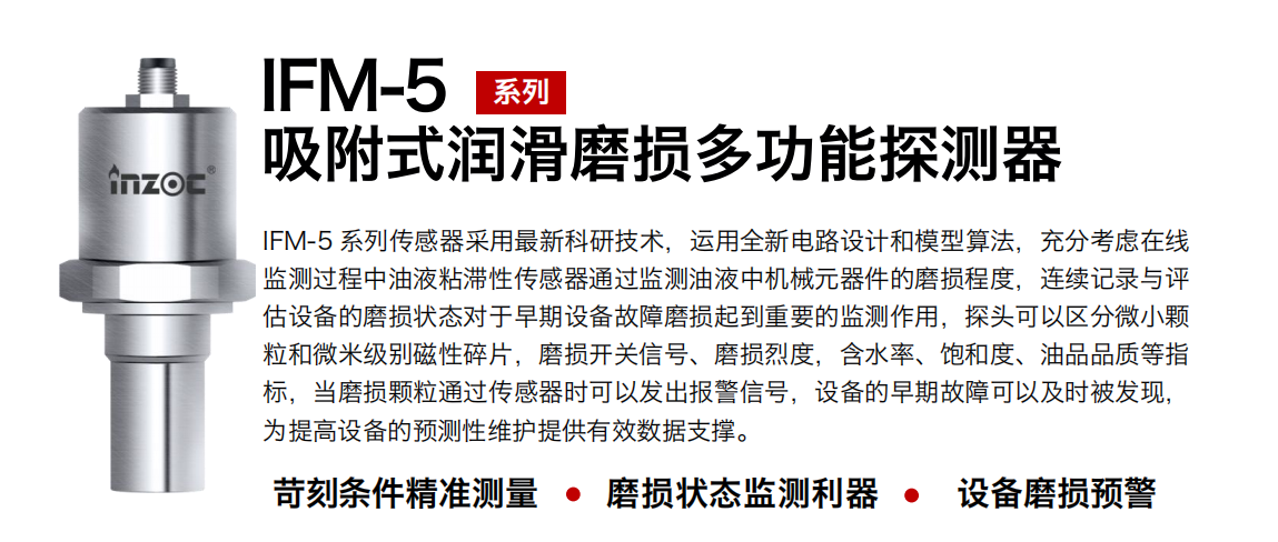 IFM-5吸附式潤(rùn)滑磨損多功能探測(cè)器采用最新科研技術(shù)，運(yùn)用全新電路設(shè)計(jì)和模型算法，充分考慮在線監(jiān)測(cè)過程中油液粘滯性傳感器通過監(jiān)測(cè)油液中機(jī)械元器件的磨損程度，連續(xù)記錄與評(píng)估設(shè)備的磨損狀態(tài)對(duì)于早期設(shè)備故障磨損起到重要的監(jiān)測(cè)作用，探頭可以區(qū)分微小顆粒和微米級(jí)別磁性碎片，磨損開關(guān)信號(hào)、磨損烈度，含水率、飽和度、油品品質(zhì)等指標(biāo)，當(dāng)磨損顆粒通過傳感器時(shí)可以發(fā)出報(bào)警信號(hào)，設(shè)備的早期故障可以及時(shí)被發(fā)現(xiàn)，為提高設(shè)備的預(yù)測(cè)性維護(hù)提供有效數(shù)據(jù)支撐。
行業(yè)：鋼鐵、石化、盾構(gòu)、電力、風(fēng)電、大型設(shè)備、OEM 集成等
油品：液壓油、透平油、柴機(jī)油、絕緣油、變壓器油等