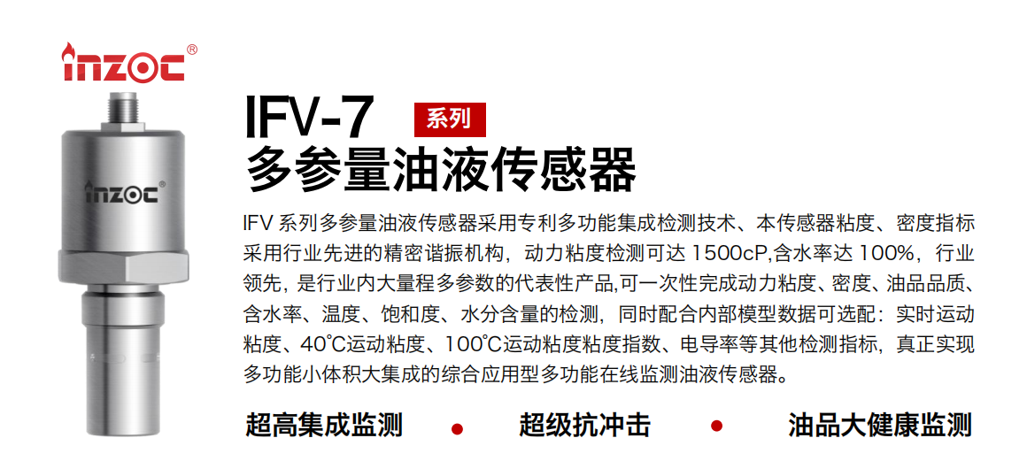 IFV 系列多參量油液傳感器采用專利多功能集成檢測技術、本傳感器粘度、密度指標采用行業先進的精密諧振機構，動力粘度檢測可達 1500cP,含水率達 100%，行業領先，是行業內大量程多參數的代表性產品,可一次性完成動力粘度、密度、油品品質、含水率、溫度、飽和度、水分含量的檢測，同時配合內部模型數據可選配：實時運動粘度、40℃運動粘度、100℃運動粘度粘度指數、電導率等其他檢測指標，真正實現多功能小體積大集成的綜合應用型多功能在線監測油液傳感器。
行業：鋼鐵冶金/石油化工/能源電力/水泥建材/大型機械/地下挖掘等
油品：齒輪油/液壓油/透平油/柴機油/絕緣油等
