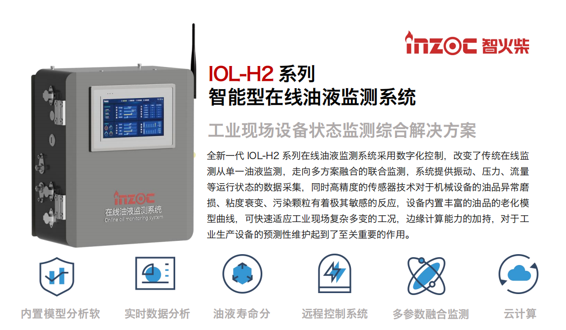 IOL-H2系列智能型在線油液監測系統-工業現場設備狀態監測綜合解決方案
全新一代 IOL-H2 系列在線油液監測系統采用數字化控制，改變了傳統在線監測從單一油液監測，走向多方案融合的聯合監測，系統提供振動、壓力、流量等運行狀態的數據采集，同時高精度的傳感器技術對于機械設備的油品異常磨損、粘度衰變、污染顆粒有著極其敏感的反應，設備內置豐富的油品的老化模型曲線，可快速適應工業現場復雜多變的工況，邊緣計算能力的加持，對于工業生產設備的預測性維護起到了至關重要的作用。
應用領域：鋼鐵冶金、石油化工、能源電力、水泥建材、大型機械、煤炭、盾構等。
