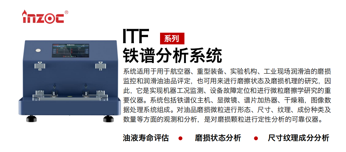 ITF油液鐵譜分析系統(tǒng)適用于用于航空器、重型裝備、實驗機構(gòu)、工業(yè)現(xiàn)場潤滑油的磨損監(jiān)控和潤滑油油品評定，也可用來進行磨擦狀態(tài)及磨損機理的研究，因此，它是實現(xiàn)機器工況監(jiān)測、設(shè)備故障定位和進行微粒磨擦學(xué)研究的重要儀器。系統(tǒng)包括鐵譜儀主機、顯微鏡、譜片加熱器、干燥箱，圖像數(shù)據(jù)處理系統(tǒng)組成。對油品磨損微粒進行形態(tài)、尺寸、紋理、成份種類及數(shù)量等方面的觀測和分析，是對磨損顆粒進行定性分析的可靠儀器。
應(yīng)用領(lǐng)域：鋼鐵、石化、盾構(gòu)、電力、風(fēng)電、大型設(shè)備、實驗室
適用油品：液壓油、透平油、柴機油、齒輪油、變壓器油