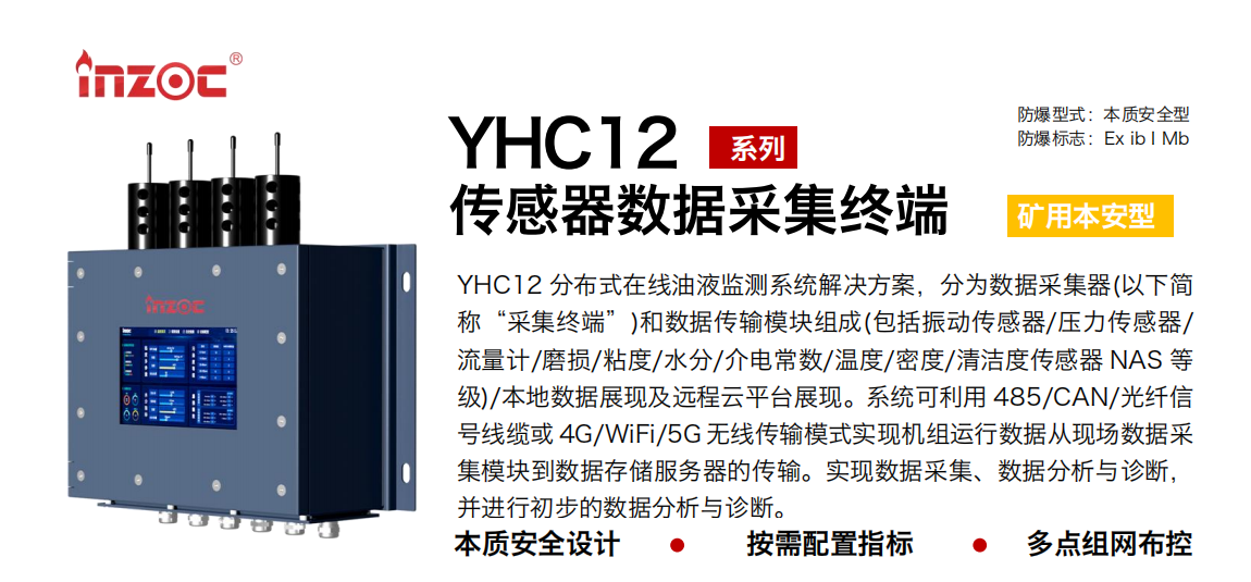 YHC12系列礦用本安型傳感器數(shù)據(jù)采集終端
YHC12 分布式在線油液監(jiān)測(cè)系統(tǒng)解決方案，分為數(shù)據(jù)采集器(以下簡(jiǎn)稱“采集終端”)和數(shù)據(jù)傳輸模塊組成(包括振動(dòng)傳感器/壓力傳感器/流量計(jì)/磨損/粘度/水分/介電常數(shù)/溫度/密度/清潔度傳感器 NAS 等級(jí))/本地?cái)?shù)據(jù)展現(xiàn)及遠(yuǎn)程云平臺(tái)展現(xiàn)。系統(tǒng)可利用 485/CAN/光纖信號(hào)線纜或 4G/WiFi/5G 無線傳輸模式實(shí)現(xiàn)機(jī)組運(yùn)行數(shù)據(jù)從現(xiàn)場(chǎng)數(shù)據(jù)采集模塊到數(shù)據(jù)存儲(chǔ)服務(wù)器的傳輸。實(shí)現(xiàn)數(shù)據(jù)采集、數(shù)據(jù)分析與診斷，并進(jìn)行初步的數(shù)據(jù)分析與診斷。
行業(yè)：采煤機(jī)/掘進(jìn)機(jī)/皮帶機(jī)/乳化液系統(tǒng)/破碎機(jī)/刮板機(jī)/減速機(jī)等
油品：液壓油/齒輪油/空壓機(jī)油/燃?xì)鈾C(jī)油/水乙二醇抗燃液壓油等